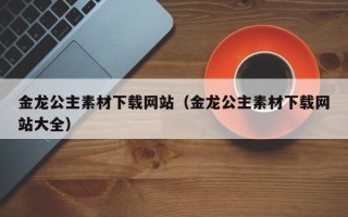 唐山金龙公主素材下载网站（金龙公主素材下载网站大全）
