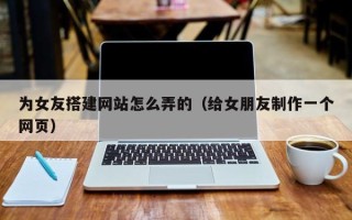 唐山为女友搭建网站怎么弄的（给女朋友制作一个网页）